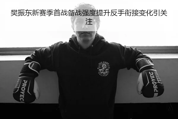 樊振东新赛季首战备战强度提升反手衔接变化引关注